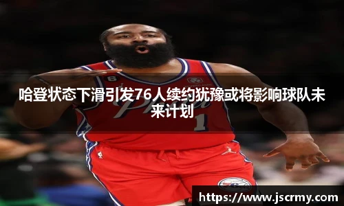 哈登状态下滑引发76人续约犹豫或将影响球队未来计划