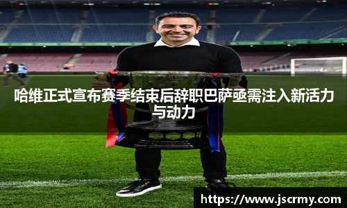哈维正式宣布赛季结束后辞职巴萨亟需注入新活力与动力